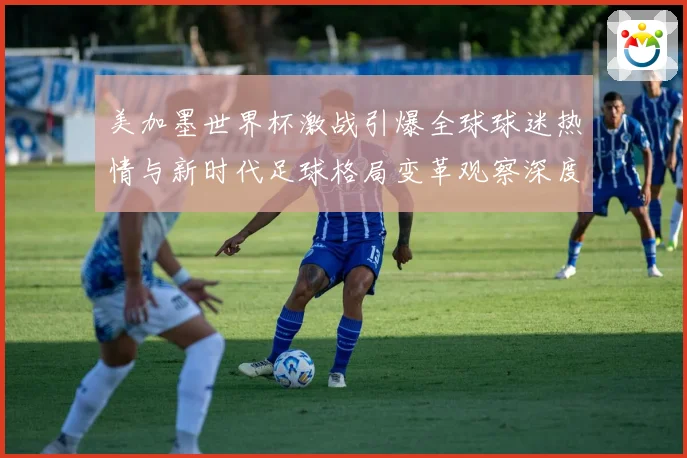 美加墨世界杯激战引爆全球球迷热情与新时代足球格局变革观察深度战术观察