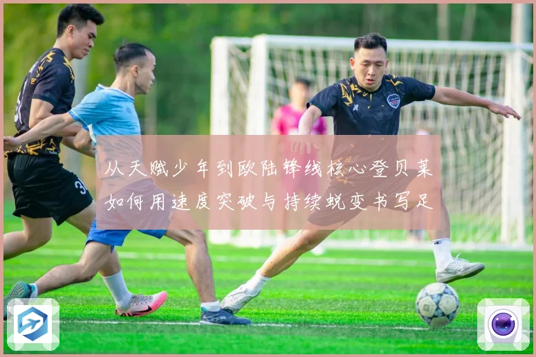 从天赋少年到欧陆锋线核心登贝莱如何用速度突破与持续蜕变书写足球传奇之路