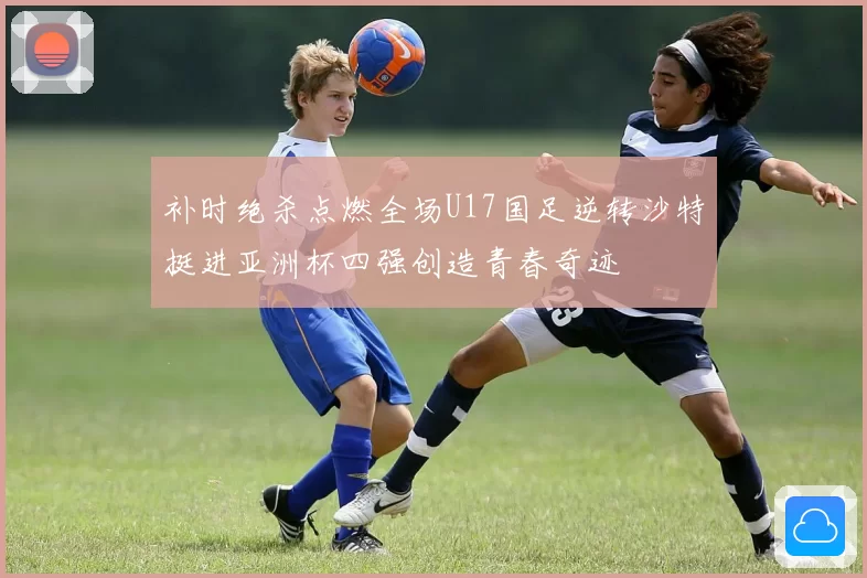 补时绝杀点燃全场U17国足逆转沙特挺进亚洲杯四强创造青春奇迹