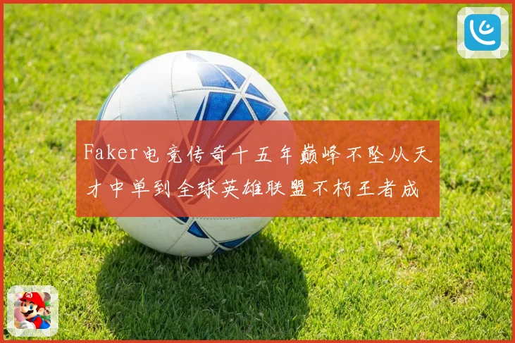 Faker电竞传奇十五年巅峰不坠从天才中单到全球英雄联盟不朽王者成长史