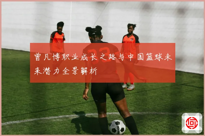 曾凡博职业成长之路与中国篮球未来潜力全景解析