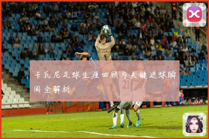 卡瓦尼足球生涯回顾与关键进球瞬间全解析