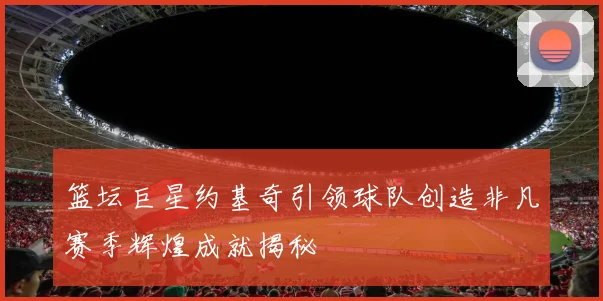 篮坛巨星约基奇引领球队创造非凡赛季辉煌成就揭秘