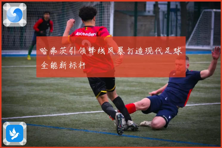 哈弗茨引领锋线风暴打造现代足球全能新标杆