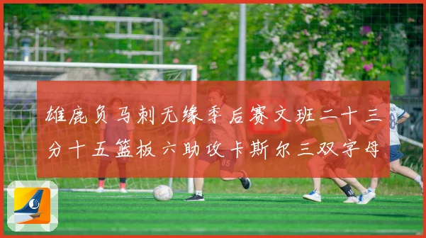 雄鹿负马刺无缘季后赛文班二十三分十五篮板六助攻卡斯尔三双字母专题观察