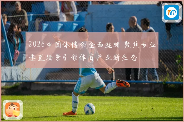 2026中国体博会全面就绪 聚焦专业垂直场景引领体育产业新生态