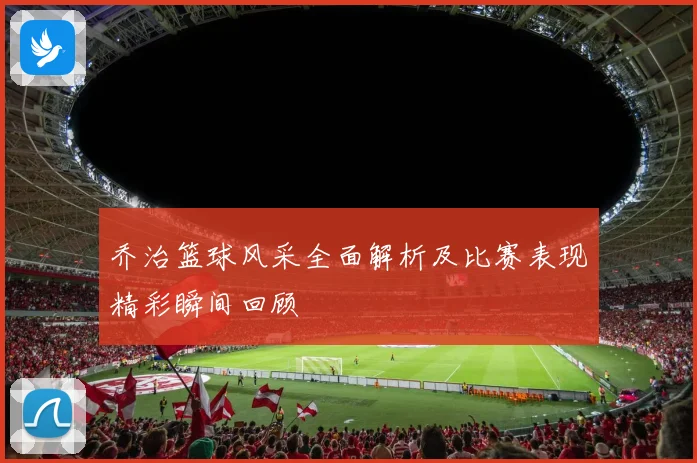 乔治篮球风采全面解析及比赛表现精彩瞬间回顾