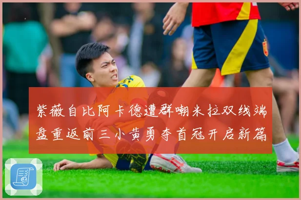 紫薇自比阿卡德遭群嘲米拉双线端盘重返前三小黄勇夺首冠开启新篇成长观察