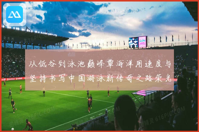 从低谷到泳池巅峰覃海洋用速度与坚持书写中国游泳新传奇之路荣光
