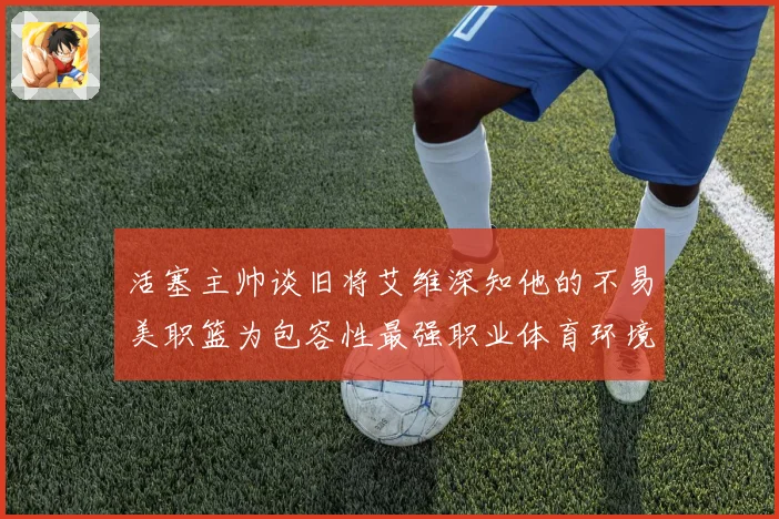 活塞主帅谈旧将艾维深知他的不易美职篮为包容性最强职业体育环境赛场复盘