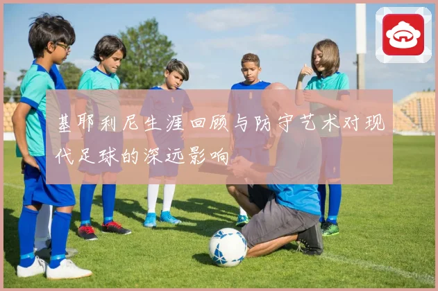 基耶利尼生涯回顾与防守艺术对现代足球的深远影响