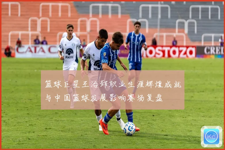 篮球巨星王治郅职业生涯辉煌成就与中国篮球发展影响赛场复盘