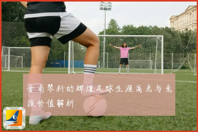 舍甫琴科的辉煌足球生涯高光与竞技价值解析