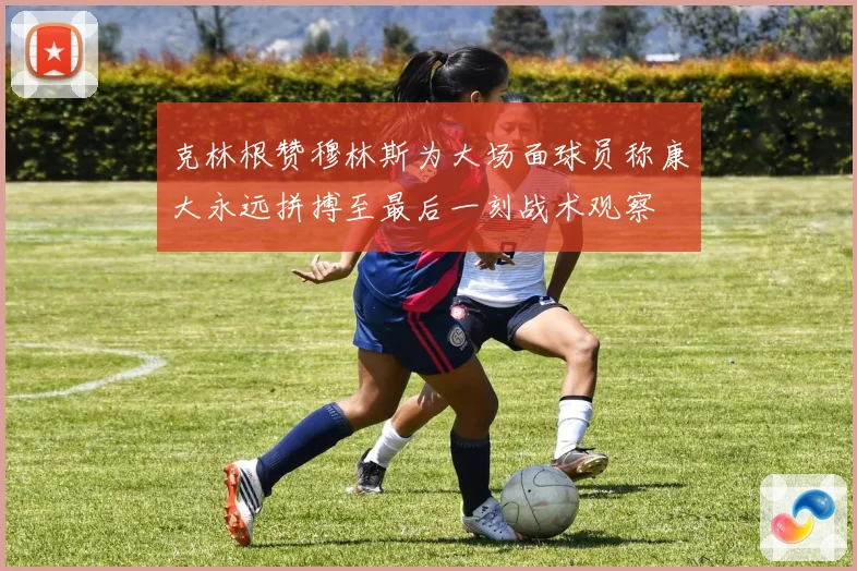克林根赞穆林斯为大场面球员称康大永远拼搏至最后一刻战术观察