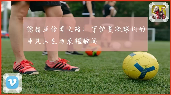 德赫亚传奇之路：守护曼联球门的非凡人生与荣耀瞬间