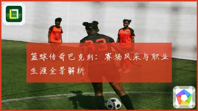 篮球传奇巴克利：赛场风采与职业生涯全景解析