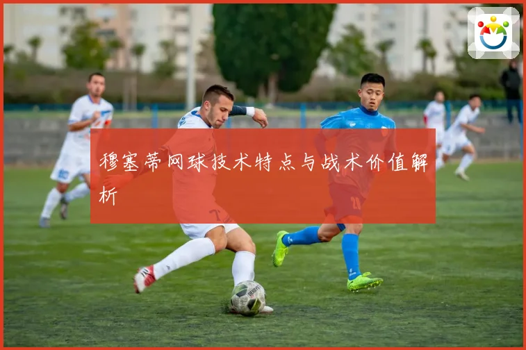 穆塞蒂网球技术特点与战术价值解析