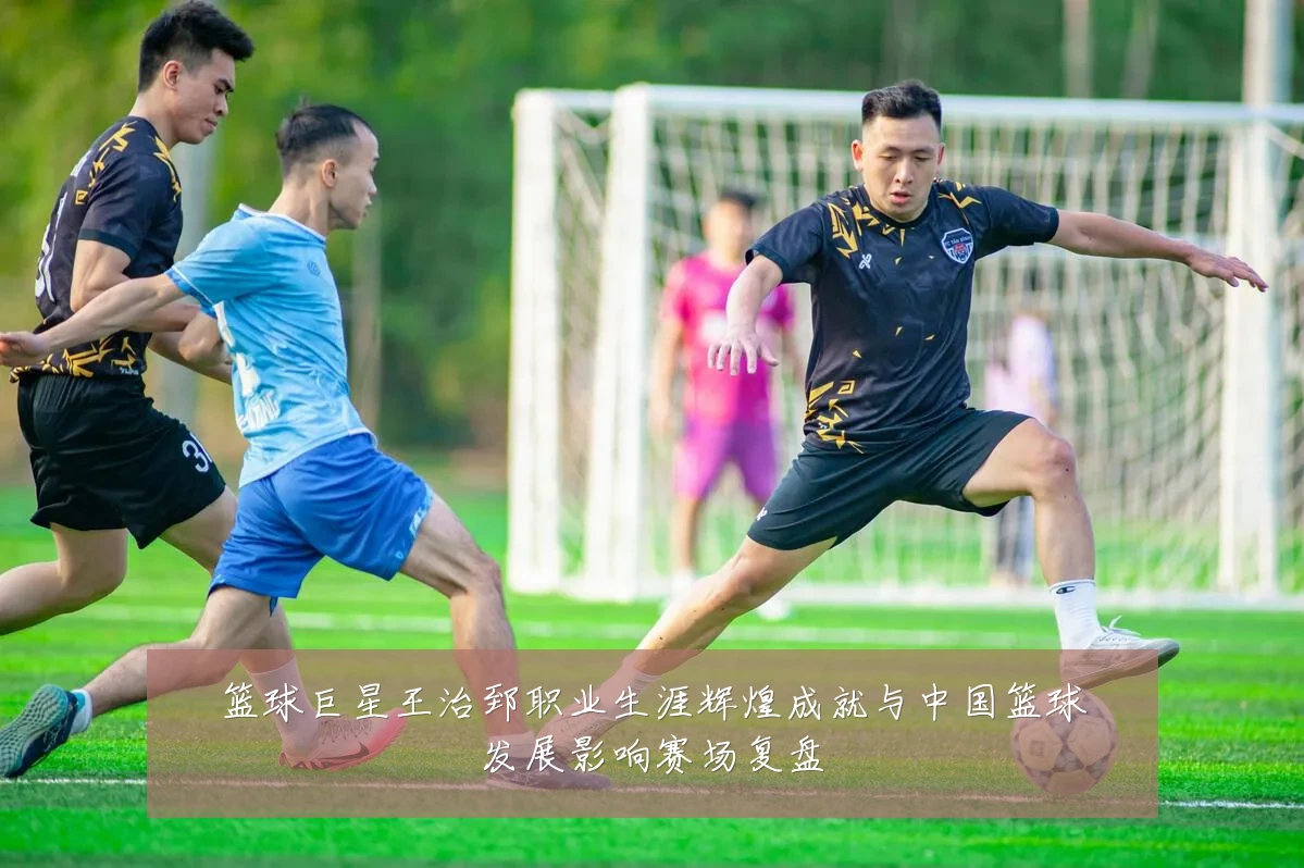 篮球巨星王治郅职业生涯辉煌成就与中国篮球发展影响赛场复盘