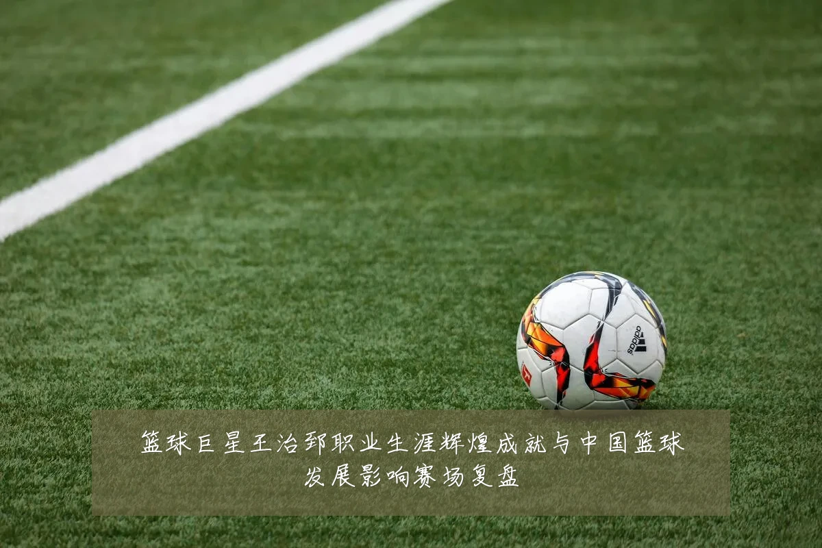 篮球巨星王治郅职业生涯辉煌成就与中国篮球发展影响赛场复盘