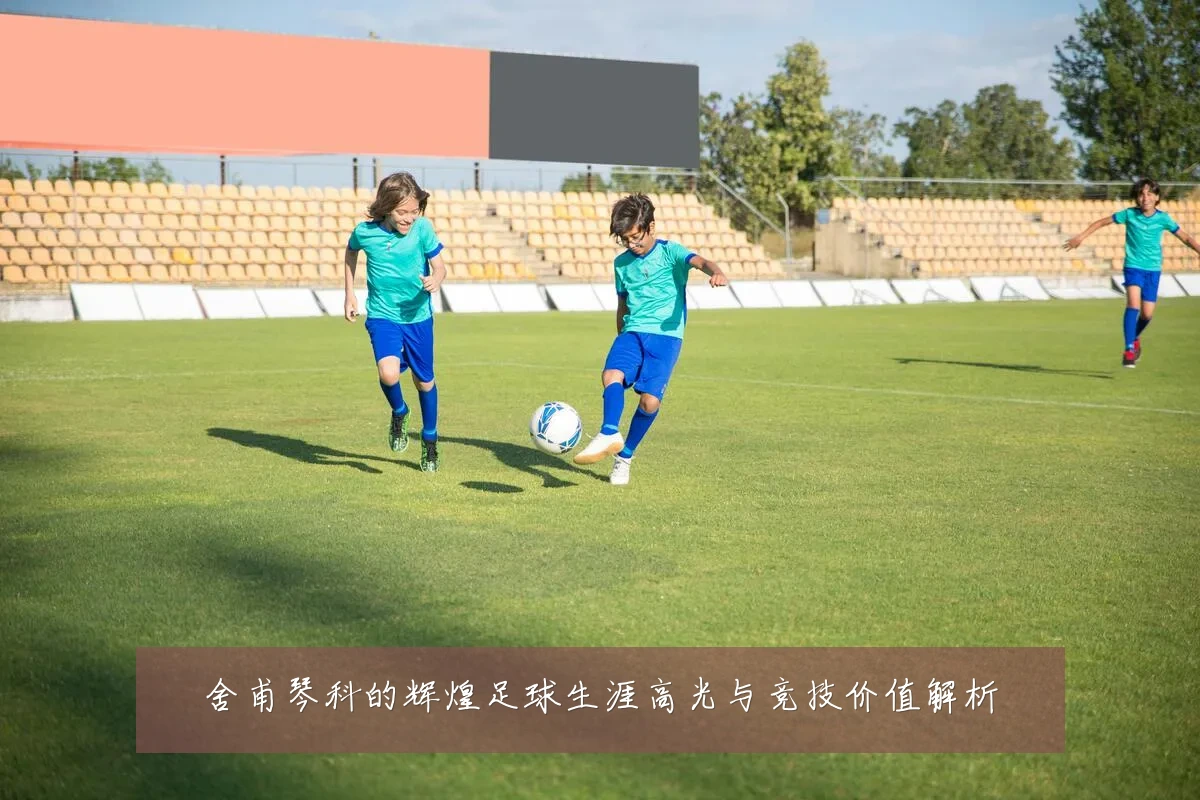 舍甫琴科的辉煌足球生涯高光与竞技价值解析
