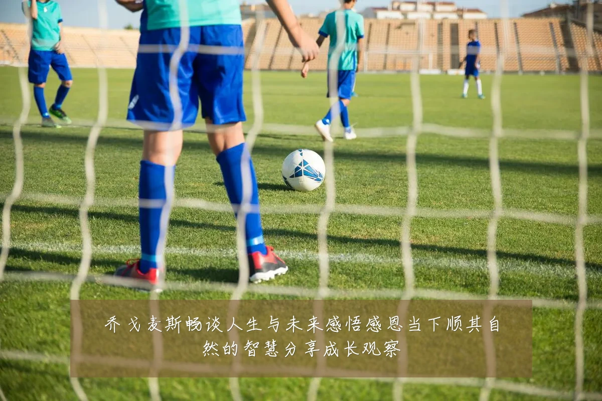 乔戈麦斯畅谈人生与未来感悟感恩当下顺其自然的智慧分享成长观察