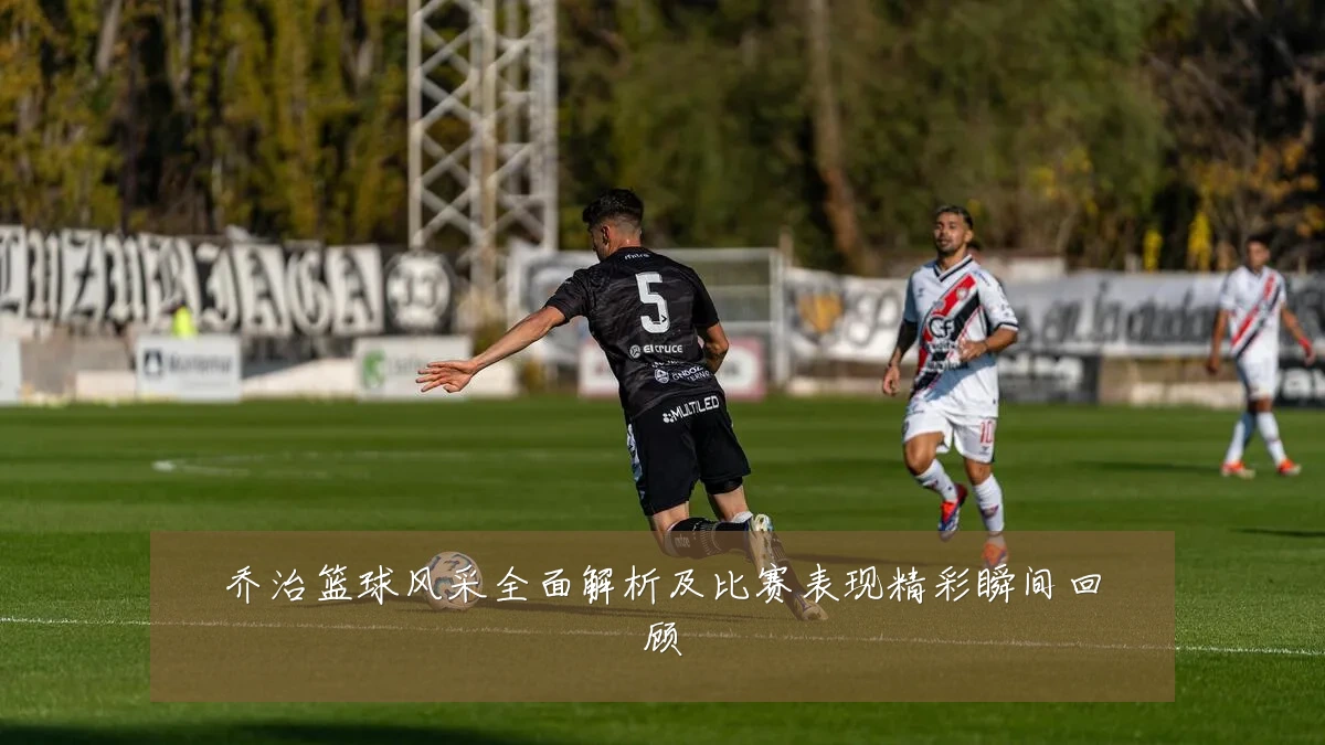 乔治篮球风采全面解析及比赛表现精彩瞬间回顾