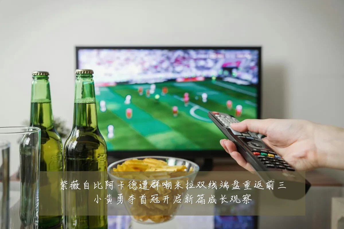 紫薇自比阿卡德遭群嘲米拉双线端盘重返前三小黄勇夺首冠开启新篇成长观察