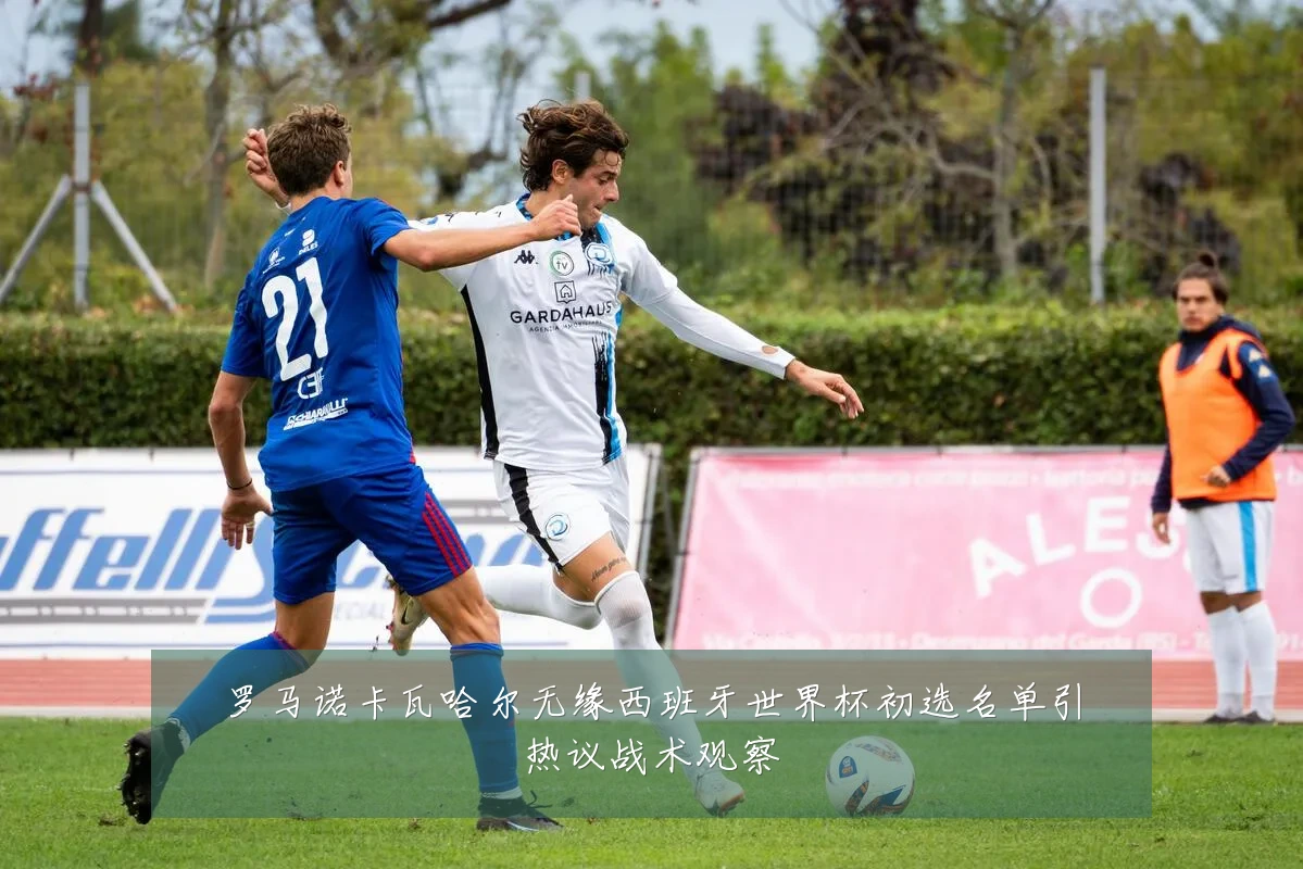 罗马诺卡瓦哈尔无缘西班牙世界杯初选名单引热议战术观察